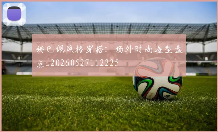 姆巴佩风格穿搭：场外时尚造型盘点_20260527112225