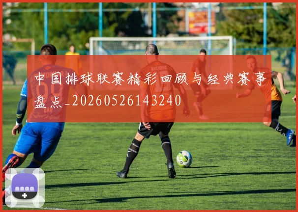 中国排球联赛精彩回顾与经典赛事盘点_20260526143240