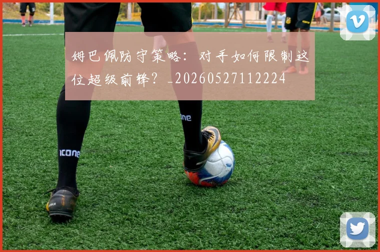 姆巴佩防守策略：对手如何限制这位超级前锋？_20260527112224
