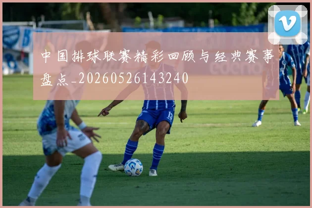 中国排球联赛精彩回顾与经典赛事盘点_20260526143240