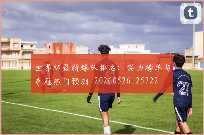 世界杯最新球队排名:实力榜单与夺冠热门预测_20260526125722